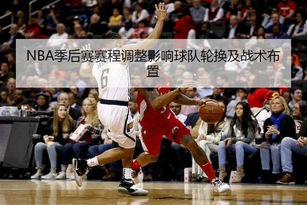 NBA季后赛赛程调整影响球队轮换及战术布置