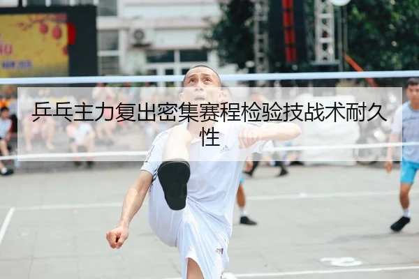 乒乓主力复出密集赛程检验技战术耐久性