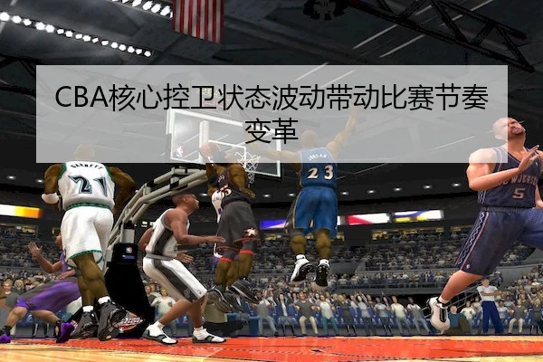 CBA核心控卫状态波动带动比赛节奏变革